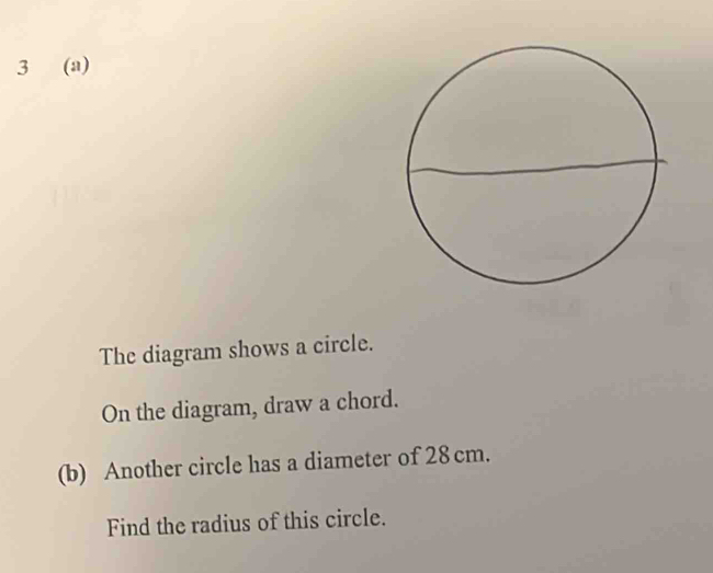 3 (a) 
The diagram shows a circle. 
On the diagram, draw a chord. 
(b) Another circle has a diameter of 28cm. 
Find the radius of this circle.