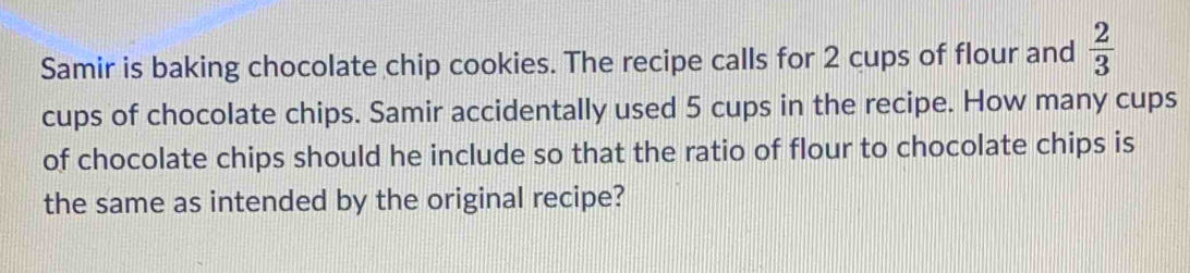 Samir is baking chocolate chip cookies. The recipe calls for 2 cups of flour and  2/3 
cups of chocolate chips. Samir accidentally used 5 cups in the recipe. How many cups 
of chocolate chips should he include so that the ratio of flour to chocolate chips is 
the same as intended by the original recipe?