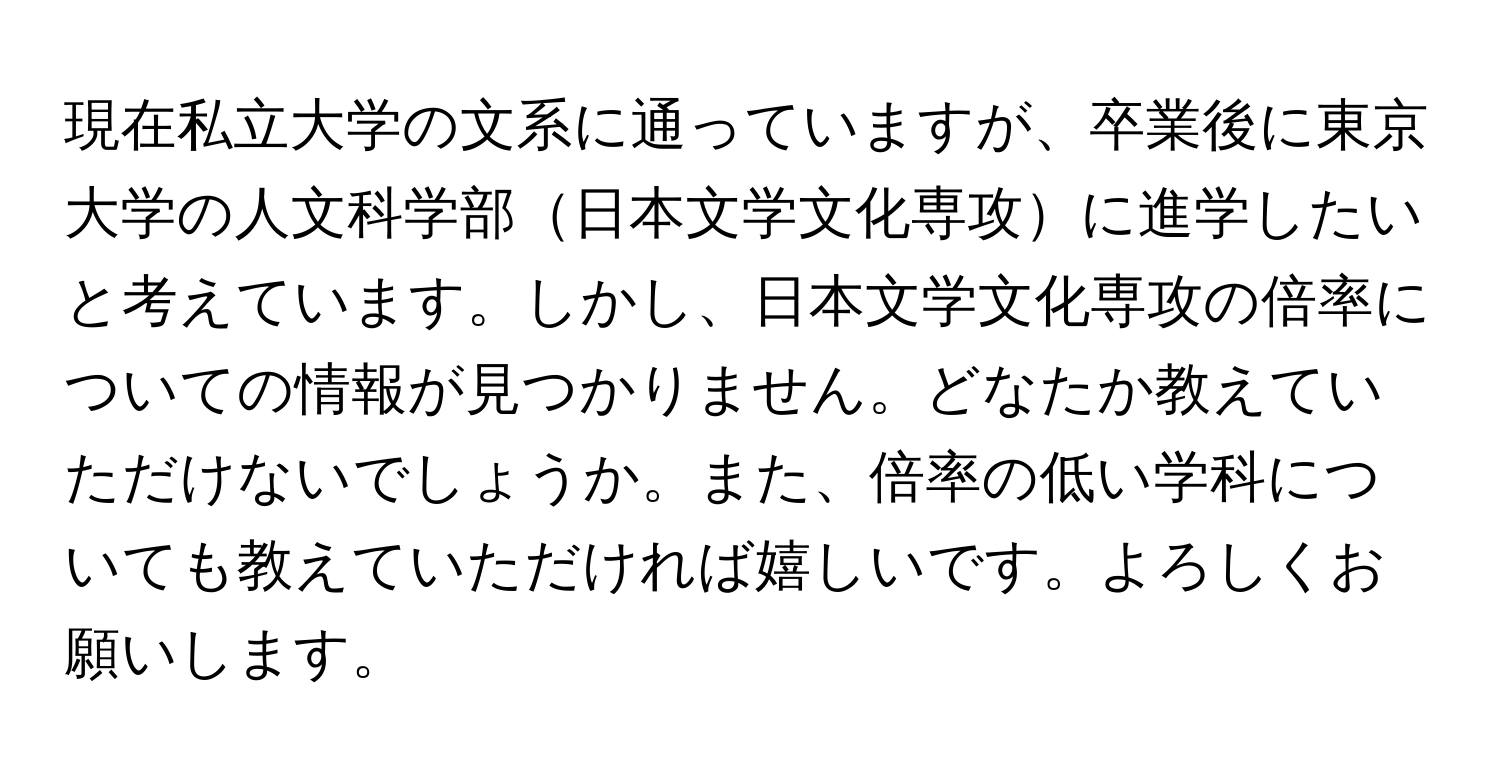 現在私立大学の文系に通っていますが、卒業後に東京大学の人文科学部日本文学文化専攻に進学したいと考えています。しかし、日本文学文化専攻の倍率についての情報が見つかりません。どなたか教えていただけないでしょうか。また、倍率の低い学科についても教えていただければ嬉しいです。よろしくお願いします。