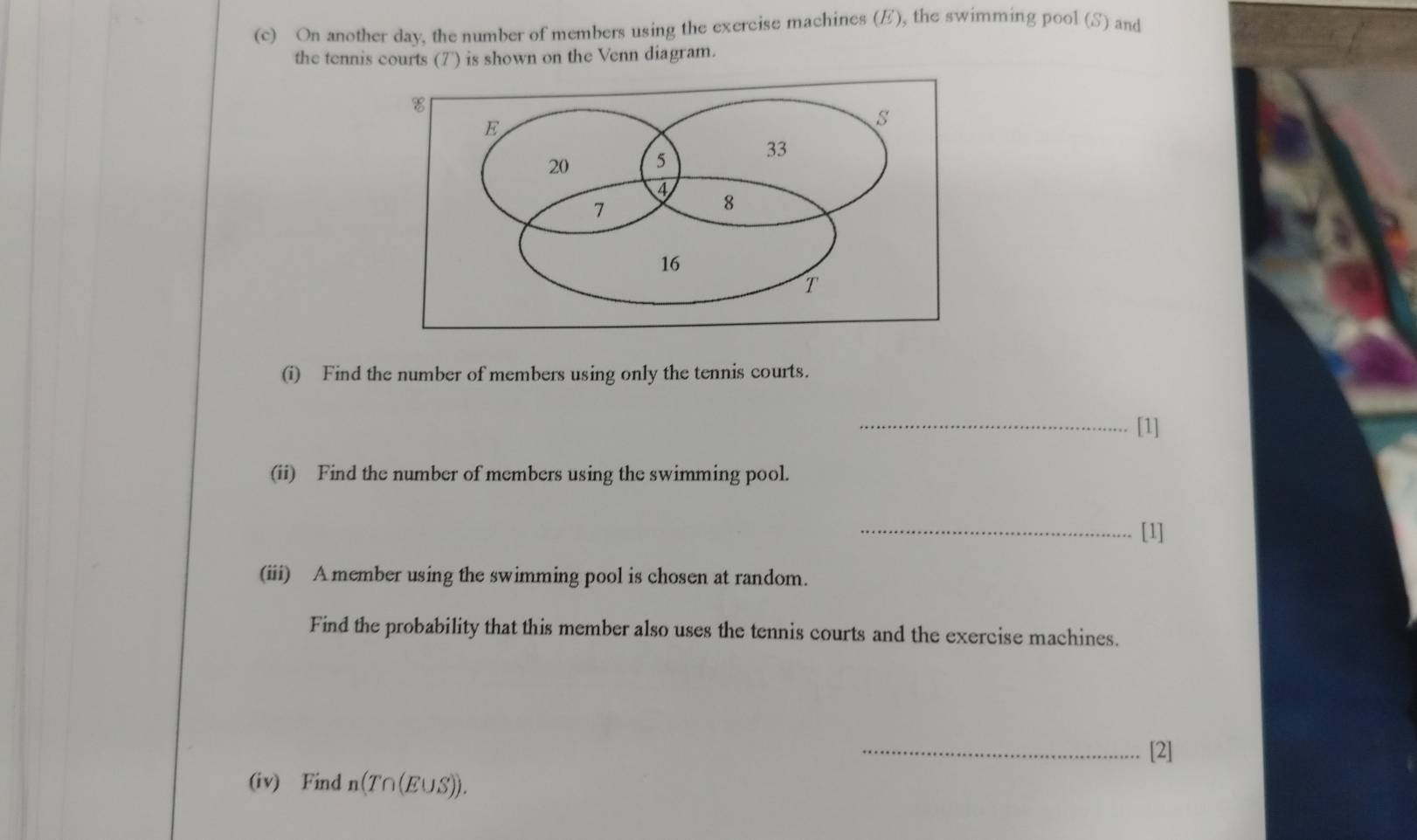 On another day, the number of members using the exercise machines (E), the swimming pool (S) and 
the tennis courts (7') is shown on the Venn diagram. 
(i) Find the number of members using only the tennis courts. 
_[1] 
(ii) Find the number of members using the swimming pool. 
_[1] 
(iii) Amember using the swimming pool is chosen at random. 
Find the probability that this member also uses the tennis courts and the exercise machines. 
_[2] 
(iv) Find n(T∩(E∪S)).