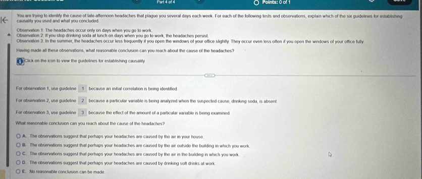 You are trying to identify the cause of late-afternoon headaches that plague you several days each week. For each of the following tests and observations, explain which of the six guidelines for establishing
causality you used and what you concluded.
Observation 1: The headaches occur only on days when you go to work.
Observation 2: If you stop drinking soda at lunch on days when you go to work, the headaches persist.
Observation 3: In the summer, the headaches occur less frequently if you open the windows of your office slightly. They occur even less often if you open the windows of your office fully
Having made all these observations, what reasonable conclusion can you reach about the cause of the headaches?
Click on the icon to view the guidelines for establishing causality
For observation 1, use guideline 1 because an initial correlation is being identified
For observation 2, use guideline 2 because a particular variable is being analyzed when the suspected cause, drinking soda, is absent
For observation 3, use guideline 3 because the effect of the amount of a particular variable is being examined
What reasonable conclusion can you reach about the cause of the headaches?
A. The observations suggest that perhaps your headaches are caused by the air in your house
B. The observations suggest that perhaps your headaches are caused by the air outside the building in which you work
C. The observations suggest that perhaps your headaches are caused by the air in the building in which you work.
D. The observations suggest that perhaps your headaches are caused by drinking soft drinks at work
E. No reasonable conclusion can be made