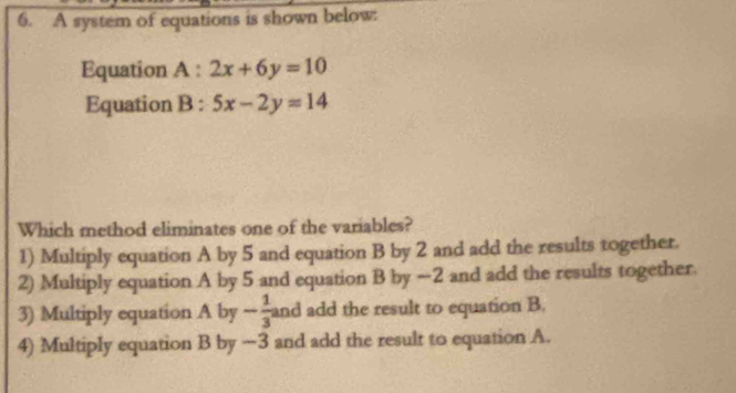 A system of equations is shown below:
Equation A:2x+6y=10
Equation B : 5x-2y=14
Which method eliminates one of the variables?
1) Multiply equation A by 5 and equation B by 2 and add the results together.
2) Multiply equation A by 5 and equation B by =-2 and add the results together.
3) Multiply equation A by - 1/3  and add the result to equation B.
4) Multiply equation B by ~3 and add the result to equation A.