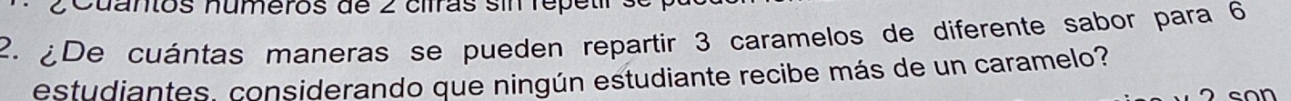 Cuantos números de 2 cifras sin repetr s 
2. ¿De cuántas maneras se pueden repartir 3 caramelos de diferente sabor para 6
estudiantes considerando que ningún estudiante recibe más de un caramelo?