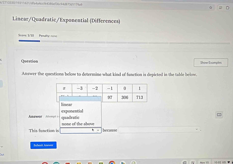 at/2713330/19311621/dfa4a4ccf44386ef36c94d873d1179a9
Linear/Quadratic/Exponential (Differences)
Score: 1/10 Penalty: none
ζ Question Show Examples
Answer the questions below to determine what kind of function is depicted in the table below.
linear
exponential
Answer Attempt 1 quadratic
none of the above
This function is _  because □ ∴ △ ADC=∠ BAD
Submit Answer
Out
= Nov 15 10:02 US