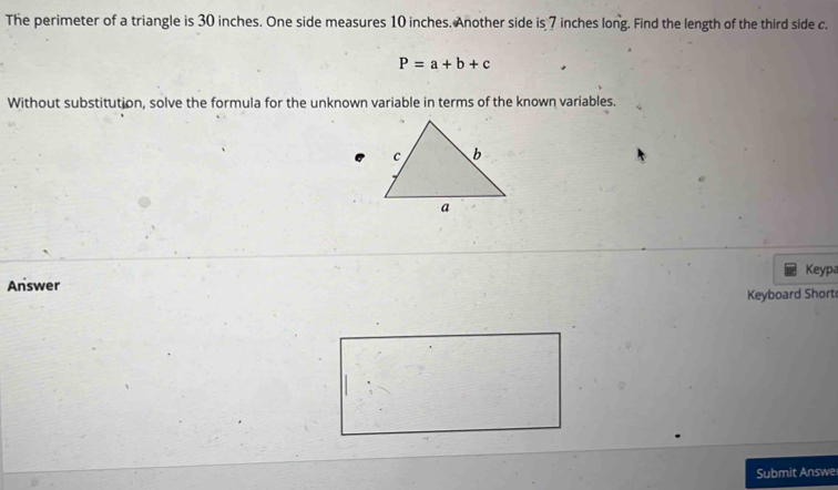 The perimeter of a triangle is 30 inches. One side measures 10 inches. Another side is 7 inches long. Find the length of the third side c.
P=a+b+c
Without substitution, solve the formula for the unknown variable in terms of the known variables. 
Answer Keypa 
Keyboard Short 
Submit Answe