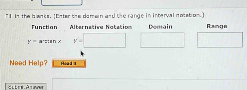 Fill in the blanks. (Enter the domain and the range in interval notation.) 
Function Alternative Notation Domain Range
y=arc tan x _ * y'=□ □^ 
Need Help? Read It 
Submit Answer