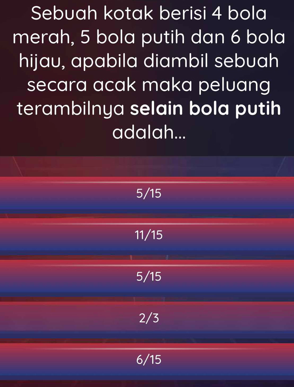 Sebuah kotak berisi 4 bola
merah, 5 bola putih dan 6 bola
hijau, apabila diambil sebuah
secara acak maka peluang
terambilnya selain bola putih
adalah...
5/15
11/15
5/15
2/3
6/15