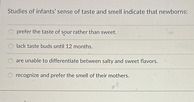 Studies of infants’ sense of taste and smell indicate that newborns:
prefer the taste of sour rather than sweet.
lack taste buds until 12 months.
are unable to differentiate between salty and sweet flavors.
recognize and prefer the smell of their mothers.