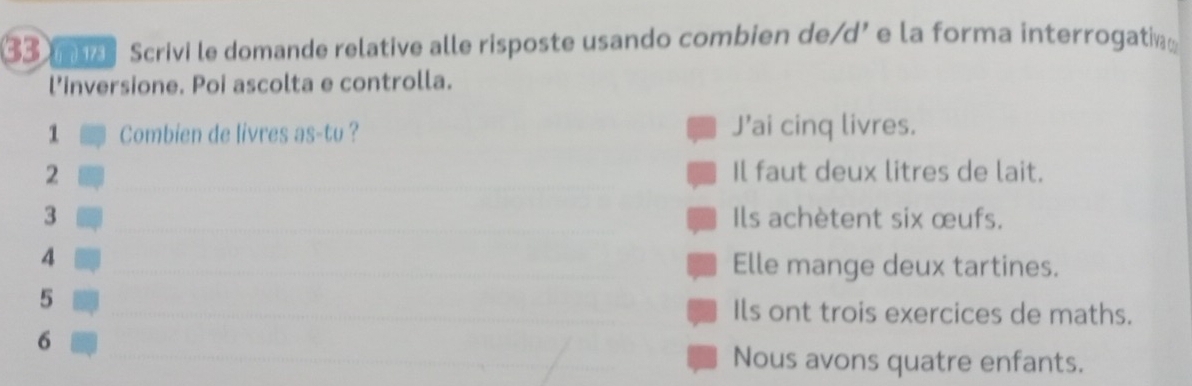 ma Scrivi le domande relative alle risposte usando combien de/d’ e la forma interrogatin 
l’inversione. Poi ascolta e controlla. 
1 Combien de livres as-tu ? J’ai cinq livres. 
2 _Il faut deux litres de lait. 
3 _Ils achètent six œufs. 
4 _Elle mange deux tartines. 
_ 
_ 
5 
Ils ont trois exercices de maths. 
_ 
6 
_ 
_ 
Nous avons quatre enfants.