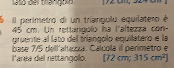 lato del trangolo 
6 Il perimetro di un tríangolo equilatero é
45 cm. Un rettangolo ha l'altezza con- 
gruente al lato del tríangolo equilatero e la 
base 7/5 dell'altezza. Calcola il perimetro e 
l'area del rettangolo. 12cm 1 315cm^2]