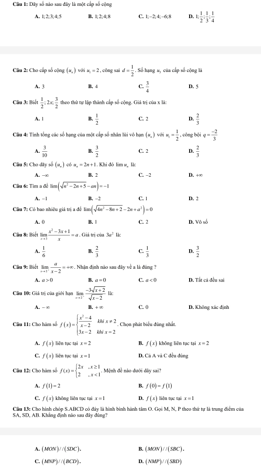 Dãy số nào sau đây là một cấp số cộng
A. 1; 2; 3; 4:5 B. 1; 2; 4; 8 C. 1;-2;4;-6;8 D. 1: 1/2 : 1/3 : 1/4 
Câu 2: Cho cấp số cộng (u_n) với u_1=2 , công sai d= 1/2 . Số hạng 13 của cấp số cộng là
A. 3 B. 4 C.  3/4  D. 5
Câu 3: Biết  1/2 ;2x; 3/2  theo thứ tự lập thành cấp số cộng. Giá trị của x là:
A. 1 4  1/2  C. 2 D.  2/3 
Câu 4: Tính tổng các số hạng của một cấp số nhân lùi vô hạn (u_- ) với u_1= 1/2  , công bội q= (-2)/3 
A.  3/10  B.  3/2  C. 2 D.  2/3 
Câu 5: Cho dãy số (u_=) có u_n=2n+1. Khi đó lim # là:
A. -∞ B. 2 C. −2 D. +∞
Câu 6: Tìm a đề lim (sqrt(n^2-2n+5)-an)=-1
A. -1 B. -2 C. 1 D. 2
Câu 7: Có bao nhiêu giá trị a đề limlimits (sqrt(4n^2-8n+2)-2n+a^2)=0
A. 0 B. | C. 2 D. Vô sở
Câu 8: Biết limlimits _xto 3 (x^2-3x+1)/x =a. Giá trị của 3a^2 là:
A.  1/6  B.  2/3  C.  1/3  D.  3/2 
Câu 9: Biết limlimits _xto 2^+ a/x-2 =+∈fty Nhận định nào sau đây về a là đúng ?
A. a>0 B. a=0 C. a<0</tex> D. Tắt cả đều sai
Câu 10: Giá trị của giới hạn limlimits _xto 2^- (-3sqrt(x+2))/sqrt(x-2) 
A. -∞ B. x C. 0 D. Không xác định
Câu 11: Cho hàm số f(x)=beginarrayl  (x^2-4)/x-2  3x-2endarray. .beginarrayr khix!= 2 khix=2endarray.. Chọn phát biểu đúng nhất
A. f(x) liên tục tại x=2 B. f(x) không liên tục tại x=2
C. f(x) liên tục tại x=1 D. Cả A và C đều đúng
Câu 12: Cho hàm số f(x)=beginarrayl 2x,x≥ 1 2,x<1endarray..  Mệnh đề nào dưới dây sai?
A. f(1)=2 B. f(0)=f(1)
C. f(x) không liên tục tại x=1 D. f(x) liên tục tại x=1
Câu 13: Cho hình chóp S.ABCD có đáy là hình bình hành tâm O. Goi M. N. P theo thứ tư là trung điểm của
SA, SD, AB. Khắng định nào sau đây đúng?
A. (MON)//(SDC). B. (MON)//(SBC).
C. (MNP)//(BCD). D. (NMP)//(SBD)