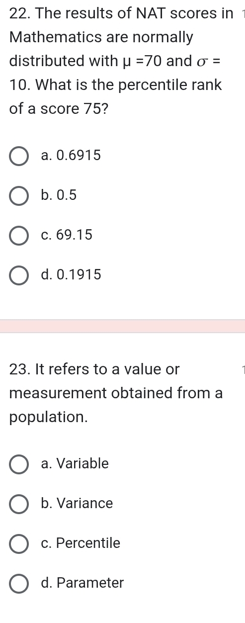 The results of NAT scores in
Mathematics are normally
distributed with mu =70 and sigma =
10. What is the percentile rank
of a score 75?
a. 0.6915
b. 0.5
c. 69.15
d. 0.1915
23. It refers to a value or
measurement obtained from a
population.
a. Variable
b. Variance
c. Percentile
d. Parameter