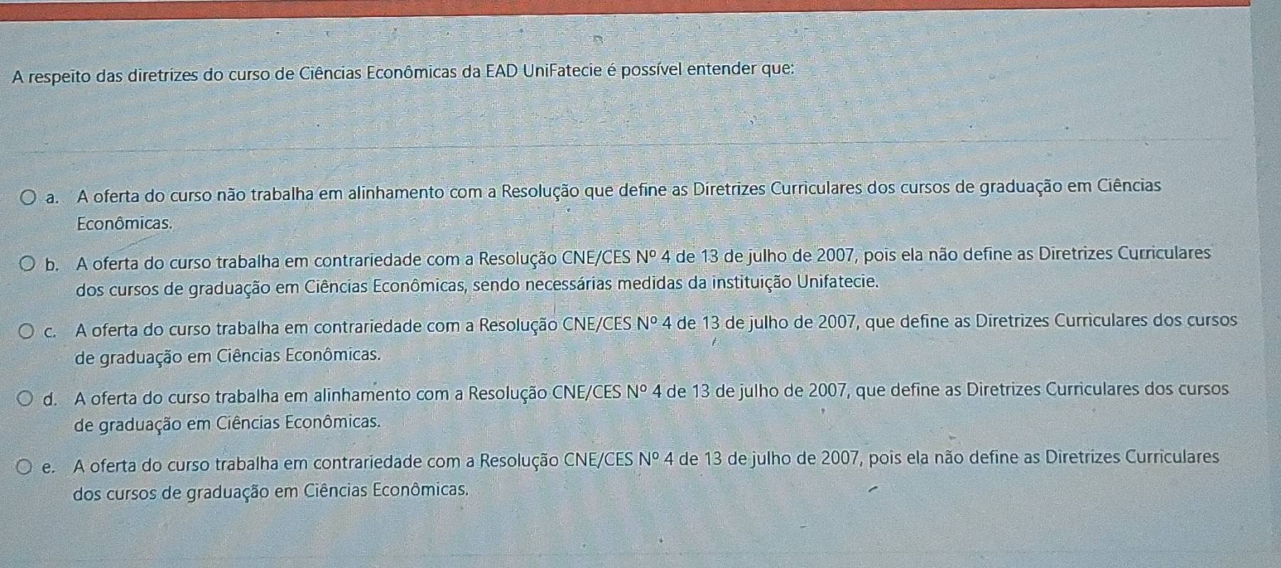 A respeito das diretrizes do curso de Ciências Econômicas da EAD UniFatecie é possível entender que:
a A oferta do curso não trabalha em alinhamento com a Resolução que define as Diretrizes Curriculares dos cursos de graduação em Ciências
Econômicas.
b. A oferta do curso trabalha em contrariedade com a Resolução CNE/CES N° 4 de 13 de julho de 2007, pois ela não define as Diretrizes Curriculares
dos cursos de graduação em Ciências Econômicas, sendo necessárias medidas da instituição Unifatecie.
c. A oferta do curso trabalha em contrariedade com a Resolução CNE/CES Nº 4 de 13 de julho de 2007, que define as Diretrizes Curriculares dos cursos
de graduação em Ciências Econômicas.
d. A oferta do curso trabalha em alinhamento com a Resolução CNE/CES N° 4 de 13 de julho de 2007, que define as Diretrizes Curriculares dos cursos
de graduação em Ciências Econômicas.
e. A oferta do curso trabalha em contrariedade com a Resolução CNE/CES 4 de 13 de julho de 2007, pois ela não define as Diretrizes Curriculares N°
dos cursos de graduação em Ciências Econômicas.