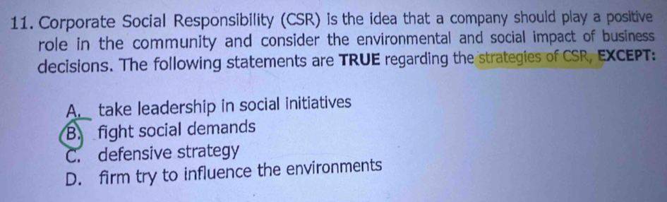 Corporate Social Responsibility (CSR) is the idea that a company should play a positive
role in the community and consider the environmental and social impact of business
decisions. The following statements are TRUE regarding the strategies of CSR, EXCEPT:
A. take leadership in social initiatives
B. fight social demands
C. defensive strategy
D. firm try to influence the environments