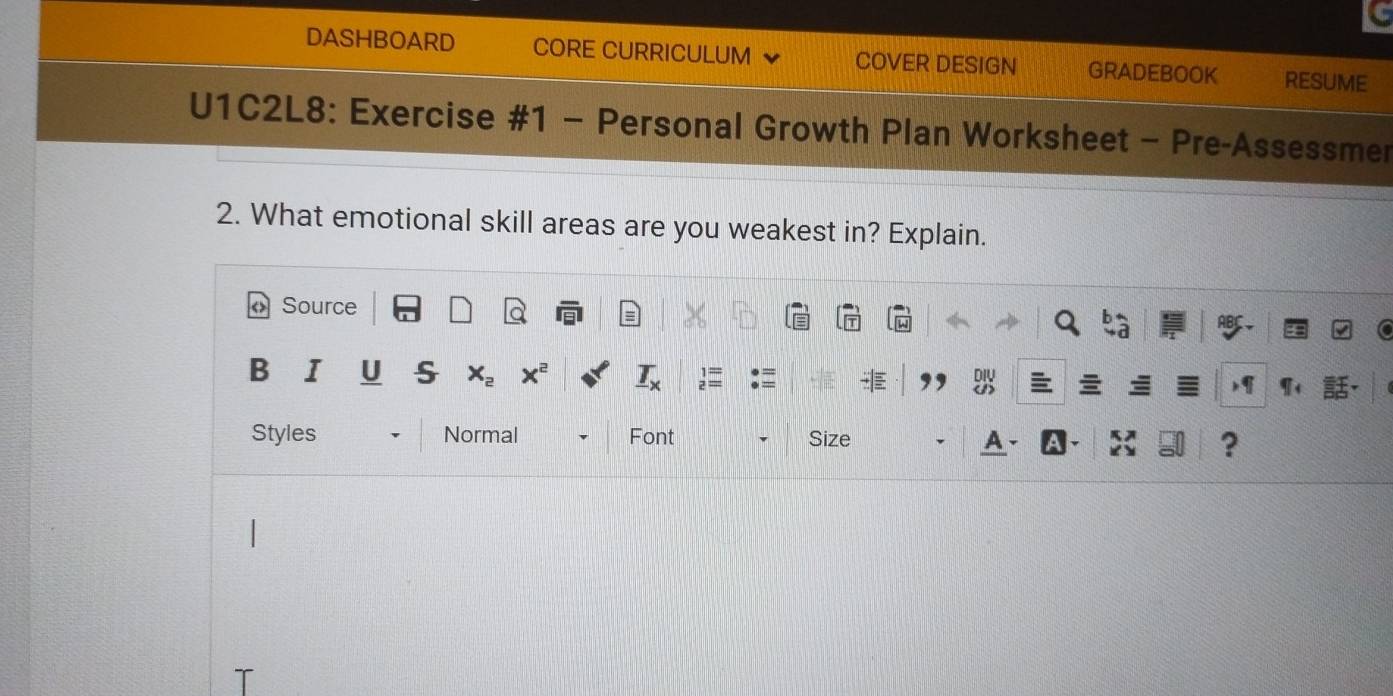 DASHBOARD CORE CURRICULUM COVER DESIGN GRADEBOOK RESUME 
U1C2L8: Exercise #1 - Personal Growth Plan Worksheet - Pre-Assessmer 
2. What emotional skill areas are you weakest in? Explain. 
Source 
Styles Normal Font Size 
?