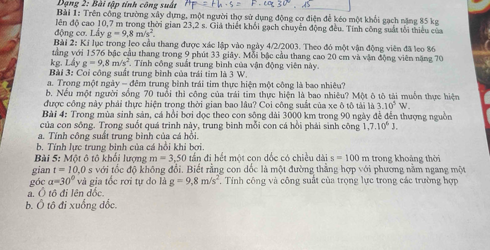 Dạng 2: Bài tập tính công suất
Bài 1: Trên công trường xây dựng, một người thợ sử dụng động cơ điện để kéo một khối gạch nặng 85 kg
lên độ cao 10,7 m trong thời gian 23,2 s. Giả thiết khối gạch chuyền động đều. Tính công suất tối thiểu của
động cơ. Lấy g=9,8m/s^2.
Bài 2: Kỉ lục trong leo cầu thang được xác lập vào ngày 4/2/2003. Theo đó một vận động viên đã leo 86
tầng với 1576 bậc cầu thang trong 9 phút 33 giây. Mỗi bậc cầu thang cao 20 cm và vận động viên nặng 70
kg. Lấy g=9,8m/s^2. Tính công suất trung bình của vận động viên này.
Bài 3: Coi công suất trung bình của trái tim là 3 W.
a. Trong một ngày - đêm trung bình trái tim thực hiện một công là bao nhiêu?
b. Nếu một người sống 70 tuổi thì công của trái tim thực hiện là bao nhiêu? Một ô tô tải muốn thực hiện
được công này phải thực hiện trong thời gian bao lâu? Coi công suất của xe ô tô tải là 3.10^5W.
Bài 4: Trong mùa sinh sản, cá hồi bơi dọc theo con sông dài 3000 km trong 90 ngày đề đến thượng nguồn
của con sông. Trong suốt quá trình này, trung bình mỗi con cá hồi phải sinh công 1,7.10^6J.
a. Tính công suất trung bình của cá hồi.
b. Tính lực trung bình của cá hồi khi bơi.
Bài 5: Một ô tô khối lượng m=3,50 tấn đi hết một con dốc có chiều dài s=100m trong khoảng thời
gian t=10,0s với tốc độ không đổi. Biết rằng con dốc là một đường thằng hợp với phương nằm ngang một
góc alpha =30° và gia tốc rơi tự do là g=9,8m/s^2. Tính công và công suất của trọng lực trong các trường hợp
a. Ô tô đi lên dốc.
b. Ô tô đi xuống đốc.