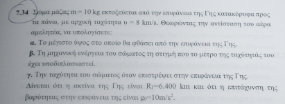 734 Σόμαμαάζας α = 10 kg εκτοξεόεται από την επιφάννεια της Γης κατακόρναοφοαπρος 
τα πάνω, με αρχική ταχότητα v=8km/s α. Θεαοροόνταας την αντίσταασαη του αέρα 
αμελητέα, να υπολογίσετε; 
α. Το μέγιστούψος στο οποίο θα φθάσει από την επιφάνεια της Γης 
β. Τη μηχανική ενέργεια του σόματος τη στιγμή που το μέτροο της ταχότητάς του 
έγει υποδιπλασιαστεί, 
γ. Την ταχότητα του σόματος όταν επιστρέψει στην επιφάνεια της Γης. 
Δίνεται ότι η ακτίνα της Γης είναι Rr=6.400 k_1 Η και ότι η επιτάχυνση της
Βαρότητας στην επιφάνεια της είναι g_0=10m/s^2.