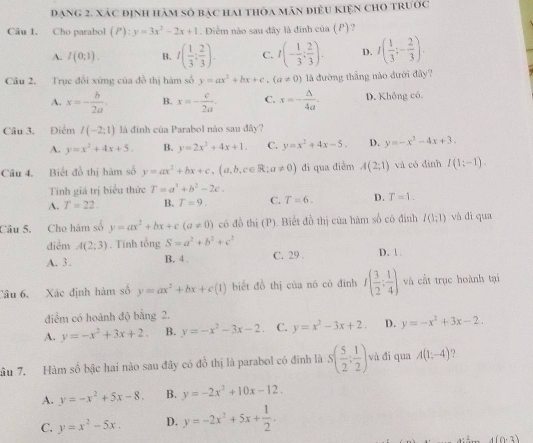 đạng 2. xác định hàm số bạc hai thỏa mán điềU KIện ChO tRước
Câu 1. Cho parabol (P): y=3x^2-2x+1. Điểm nào sau đây là đinh của (P)?
A. I(0:1). B. I( 1/3 ; 2/3 ). C. I(- 1/3 ; 2/3 ). D. I( 1/3 ;- 2/3 ).
Câu 2. Trục đối xứng của đồ thị hàm số y=ax^2+bx+c,(a!= 0) là đường thằng nào dưới đây?
A. x=- b/2a . B. x=- c/2a . C. x=- △ /4a . D. Không có.
Câu 3. Điểm I(-2;1) là đinh của Parabol nào sau đây?
A. y=x^2+4x+5. B. y=2x^2+4x+1. C. y=x^2+4x-5. D. y=-x^2-4x+3.
Câu 4. Biết đồ thị hàm số y=ax^2+bx+c,(a,b,c∈ R;a!= 0) đi qua điểm A(2;1) và có đinh I(1;-1).
Tính giá trị biểu thức T=a^3+b^2-2c.
A. T=22. B. T=9. C. T=6. D. T=1.
Câu 5. Cho hàm số y=ax^2+bx+c(a!= 0) có đồ thị (P). Biết đồ thị của hàm số có đinh I(1;1) và đi qua
điểm A(2;3). Tính tổng S=a^2+b^2+c^2
A. 3 . B. 4 . C. 29 . D. 1.
Câu 6. Xác định hàm số y=ax^2+bx+c(1) biết đồ thị của nó có đình I( 3/2 ; 1/4 ) và cắt trục hoành tại
điểm có hoành độ bằng 2.
A. y=-x^2+3x+2. B. y=-x^2-3x-2. C. y=x^2-3x+2. D. y=-x^2+3x-2.
âu 7. Hàm số bậc hai nào sau đây có đồ thị là parabol có đinh là S( 5/2 ; 1/2 ) và đi qua A(1;-4) 2
A. y=-x^2+5x-8. B. y=-2x^2+10x-12.
C. y=x^2-5x. D. y=-2x^2+5x+ 1/2 .
4(0· 3)