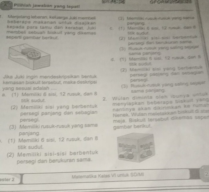 GFORM =xs 0？
A  Pilihlah jawaban yang tepat!
1. Manjelang lebaran, keluarga Juki membeli (3) Memilik rsok rusck yang sama
beberapa makanan untuk disajikan panjang
kepada para tamu dan kerabat. Juki
membeli sebuah biskuit yang dikemas c. (1) Memilliki θ sisi, 12 ruauk, dam B
lilk sudt
seperti gambar berikut.
(2) Memilikí sisi-sisi berbentak
persegi dar berükuran sama.
(3) Rusuk-rusuk yang salling sejajar
sama panjang.
d. (1) Memiliki 6 sisi, 12 rusuk, dan 8
titk sudut.
(2) Memiliki sisi yang berbentuk
Jika Jukí ingin mendeskrípsikan bentuk persegi paşjang dan sebagian
kemasan biskuit tersebut, maka deskripsi persegi.
yang sesuai adalah .... (3) Rusuk-rueuk yang saling sejajar
a. (1) Memiliki 6 sisi, 12 rusuk, dan 8 sama panjang.
tilik sudut. 2. Wúlan diminta oleh ibunya untuk
(2) Memiliki sisi yang berbentuk menylapkan beberapa biskuit yang
nantinya akan dikirimkan ke rumah 
persegi panjang dan sebagian Nenek. Wulan meletakkan biskuït di atas
persegi.
meja. Biskuit tersebut dikemas saper
(3) Memiliki rusuk-rusuk yang sama gambar berikut.
panjang.
. (1) Memiliki 6 sisi, 12 rusuk, dan 8
titik sudut.
(2) Memiliki sisi-sisi berbentuk
persegi dan berukuran sama.
ester 2 Matematika Kelas VI untuk SD/MI
2