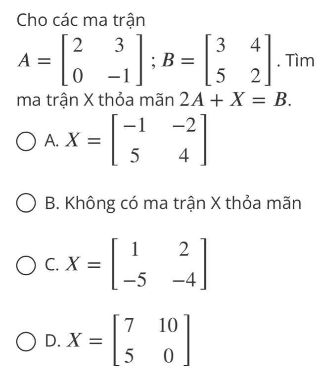 Cho các ma trận
A=beginbmatrix 2&3 0&-1endbmatrix; B=beginbmatrix 3&4 5&2endbmatrix. Tìm
ma trận X thỏa mãn 2A+X=B.
A. X=beginbmatrix -1&-2 5&4endbmatrix
B. Không có ma trận X thỏa mãn
C. X=beginbmatrix 1&2 -5&-4endbmatrix
D. X=beginbmatrix 7&10 5&0endbmatrix