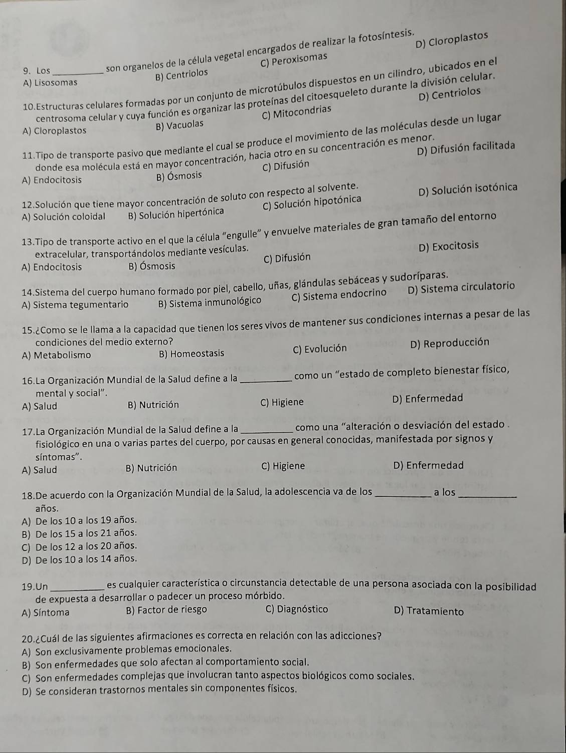 Los_
son organelos de la célula vegetal encargados de realizar la fotosíntesis.
A) Lisosomas
B) Centriolos C) Peroxisomas D) Cloroplastos
10.Estructuras celulares formadas por un conjunto de microtúbulos dispuestos en un cilindro, ubicados en el
centrosoma celular y cuya función es organizar las proteínas del citoesqueleto durante la división celular.
A) Cloroplastos
B) Vacuolas C) Mitocondrias D) Centriolos
11.Tipo de transporte pasivo que mediante el cual se produce el movimiento de las moléculas desde un lugar
D) Difusión facilitada
donde esa molécula está en mayor concentración, hacia otro en su concentración es menor,
A) Endocitosis
B) Ósmosis C) Difusión
C) Solución hipotónica D) Solución isotónica
12.Solución que tiene mayor concentración de soluto con respecto al solvente.
A) Solución coloidal B) Solución hipertónica
13.Tipo de transporte activo en el que la célula "engulle" y envuelve materiales de gran tamaño del entorno
extracelular, transportándolos mediante vesículas.
A) Endocitosis B) Ósmosis C) Difusión D) Exocitosis
14.Sistema del cuerpo humano formado por piel, cabello, uñas, glándulas sebáceas y sudoríparas.
A) Sistema tegumentario B) Sistema inmunológico C) Sistema endocrino D) Sistema circulatorio
15.¿Como se le llama a la capacidad que tienen los seres vivos de mantener sus condiciones internas a pesar de las
condiciones del medio externo?
A) Metabolismo B) Homeostasis C) Evolución D) Reproducción
16.La Organización Mundial de la Salud define a la _ como un “estado de completo bienestar físico,
mental y social”.
A) Salud B) Nutrición C) Higiene D) Enfermedad
17.La Organización Mundial de la Salud define a la _como una "alteración o desviación del estado .
fisiológico en una o varias partes del cuerpo, por causas en general conocidas, manifestada por signos y
síntomas".
A) Salud B) Nutrición C) Higiene D) Enfermedad
18.De acuerdo con la Organización Mundial de la Salud, la adolescencia va de los _a los_
años.
A) De los 10 a los 19 años.
B) De los 15 a los 21 años.
C) De los 12 a los 20 años.
D) De los 10 a los 14 años.
19.Un _es cualquier característica o circunstancia detectable de una persona asociada con la posibilidad
de expuesta a desarrollar o padecer un proceso mórbido.
A) Síntoma B) Factor de riesgo C) Diagnóstico D) Tratamiento
20.¿Cuál de las siguientes afirmaciones es correcta en relación con las adicciones?
A) Son exclusivamente problemas emocionales.
B) Son enfermedades que solo afectan al comportamiento social.
C) Son enfermedades complejas que involucran tanto aspectos biológicos como sociales.
D) Se consideran trastornos mentales sin componentes físicos.