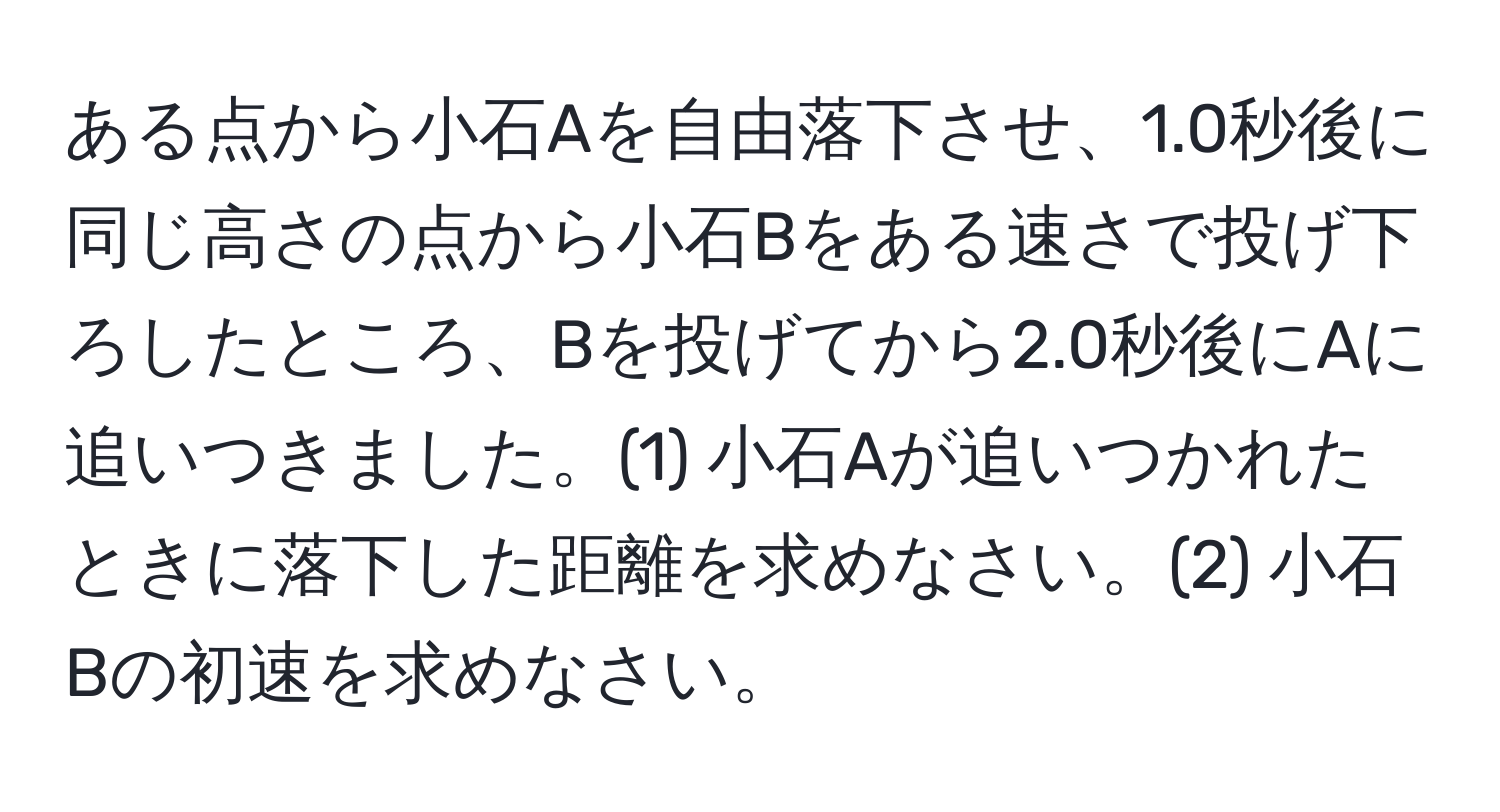 ある点から小石Aを自由落下させ、1.0秒後に同じ高さの点から小石Bをある速さで投げ下ろしたところ、Bを投げてから2.0秒後にAに追いつきました。(1) 小石Aが追いつかれたときに落下した距離を求めなさい。(2) 小石Bの初速を求めなさい。