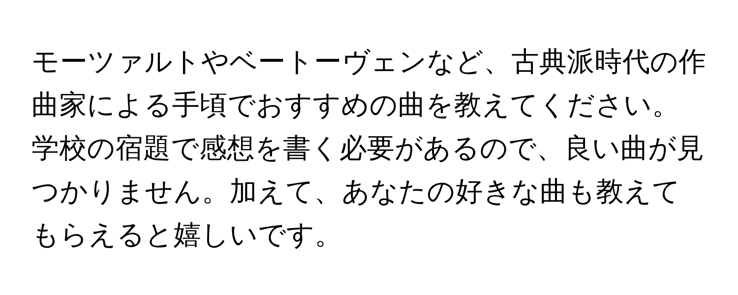 モーツァルトやベートーヴェンなど、古典派時代の作曲家による手頃でおすすめの曲を教えてください。学校の宿題で感想を書く必要があるので、良い曲が見つかりません。加えて、あなたの好きな曲も教えてもらえると嬉しいです。