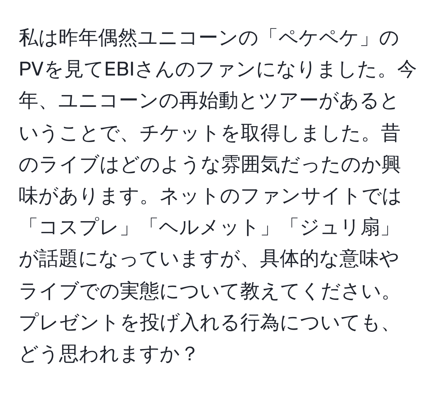 私は昨年偶然ユニコーンの「ペケペケ」のPVを見てEBIさんのファンになりました。今年、ユニコーンの再始動とツアーがあるということで、チケットを取得しました。昔のライブはどのような雰囲気だったのか興味があります。ネットのファンサイトでは「コスプレ」「ヘルメット」「ジュリ扇」が話題になっていますが、具体的な意味やライブでの実態について教えてください。プレゼントを投げ入れる行為についても、どう思われますか？