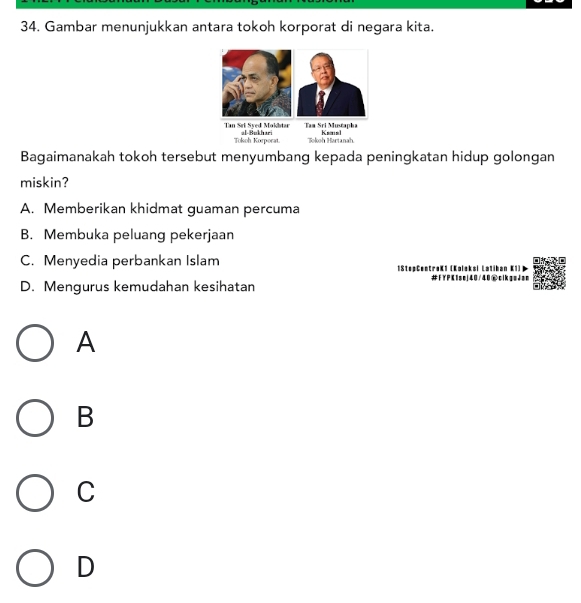 Gambar menunjukkan antara tokoh korporat di negara kita.
Bagaimanakah tokoh tersebut menyumbang kepada peningkatan hidup golongan
miskin?
A. Memberikan khidmat guaman percuma
B. Membuka peluang pekerjaan
C. Menyedia perbankan Islam (Koleksi Latiban K1)
IStopCent
D. Mengurus kemudahan kesihatan #FYPK1se 40/40cikgeJae
A
B
C
D