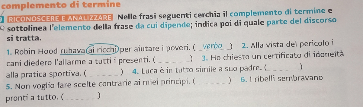 complemento di termine 
RICONOSCERE E ANALIZZARE Nelle frasi seguenti cerchia il complemento di termine e 
Q sottolinea l’elemento della frase da cui dipende; indica poi di quale parte del discorso 
si tratta. 
1. Robin Hood rubava ai ricchi per aiutare i poveri. ( verbo_ ) 2. Alla vista del pericolo i 
cani diedero I’allarme a tutti i presenti. (_ ) 3. Ho chiesto un certificato di idoneità 
alla pratica sportiva. (_ ) 4. Luca è in tutto simile a suo padre. (_ ) 
5. Non voglio fare scelte contrarie ai miei princìpi. (_  6. I ribelli sembravano 
pronti a tutto. (_ )