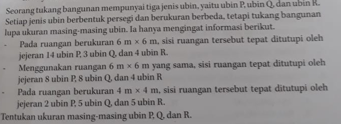 Seorang tukang bangunan mempunyai tiga jenis ubin, yaitu ubin P, ubin Q, dan ubin R. 
Setiap jenis ubin berbentuk persegi dan berukuran berbeda, tetapi tukang bangunan 
lupa ukuran masing-masing ubin. Ia hanya mengingat informasi berikut. 
Pada ruangan berukuran 6m* 6m , sisi ruangan tersebut tepat ditutupi oleh 
jejeran 14 ubin P, 3 ubin Q, dan 4 ubin R. 
Menggunakan ruangan 6m* 6m yang sama, sisi ruangan tepat ditutupi oleh 
jejeran 8 ubin P, 8 ubin Q, dan 4 ubin R
Pada ruangan berukuran 4m* 4m , sisi ruangan tersebut tepat ditutupi oleh 
jejeran 2 ubin P, 5 ubin Q, dan 5 ubin R. 
Tentukan ukuran masing-masing ubin P, Q, dan R.