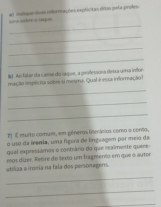 Indique duas informações explícitas ditas pela profes- 
_ 
sora sobre o iaque. 
_ 
_ 
_ 
b) Ao falar da carne do iaque, a professora deixa uma infor- 
mação implícita sobre si mesma. Qual é essa informação? 
_ 
_ 
_ 
7| É muito comum, em gêneros literários como o conto, 
o uso da ironia, uma figura de linguagem por meio da 
qual expressamos o contrário do que realmente quere- 
mos dizer. Retire do texto um fragmento em que o autor 
utiliza a ironia na fala dos personagens. 
_ 
_ 
_