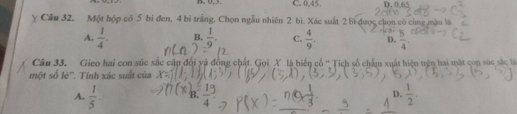 B. 0, 3. C. 0, 45. D. 0,65
Câu 32. Một hộp có 5 bi đen, 4 bi trắng. Chọn ngẫu nhiên 2 bi. Xác suất 2 bi được chọn có cùng màu là
A.  1/4 .  1/9 .  4/9 . D.  5/4 . 
B.
C.
Câu 33. Gieo hai con súc sắc cận đối và đồng chất. Gọi X là biến cố “ Tích số chấm xuất hiện trên hai mặt con súc sắc là
một số lẻ'. Tính xác suất của
A.  1/5 ·  1/2 .
B. overline 4
D.