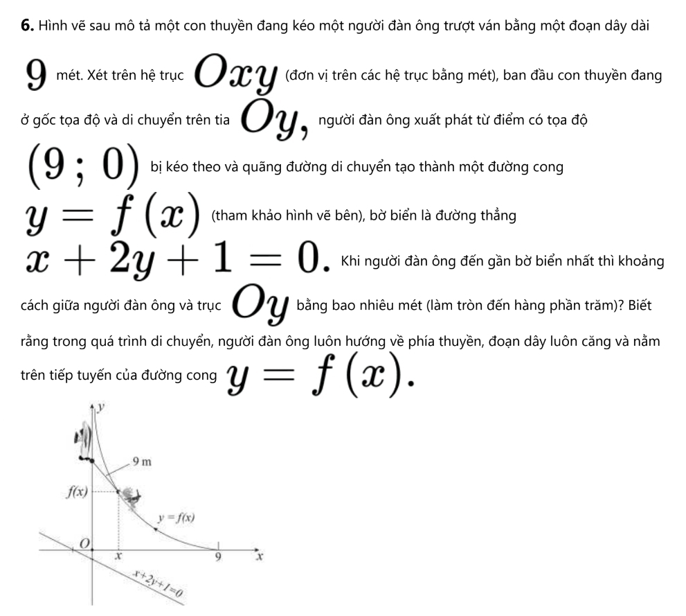 Hình vẽ sau mô tả một con thuyền đang kéo một người đàn ông trượt ván bằng một đoạn dây dài
9 mét. Xét trên hệ trục Oxy (đơn vị trên các hệ trục bằng mét), ban đầu con thuyền đang
ở gốc tọa độ và di chuyển trên tia Oy, người đàn ông xuất phát từ điểm có tọa độ
(9;0) bị kéo theo và quãng đường di chuyển tạo thành một đường cong
y=f(x) (tham khảo hình vẽ bên), bờ biển là đường thẳng
x+2y+1=0 Khi người đàn ông đến gần bờ biển nhất thì khoảng
cách giữa người đàn ông và trục Oy bằng bao nhiêu mét (làm tròn đến hàng phần trăm)? Biết
rằng trong quá trình di chuyển, người đàn ông luôn hướng về phía thuyền, đoạn dây luôn căng và nằm
trên tiếp tuyến của đường cong y=f(x).