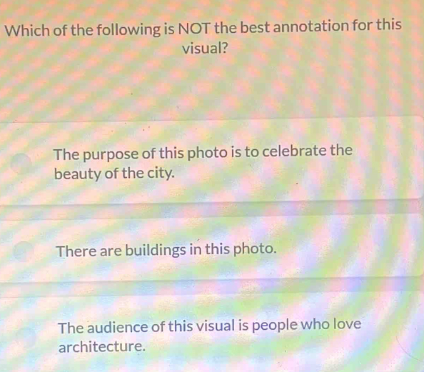 Which of the following is NOT the best annotation for this
visual?
The purpose of this photo is to celebrate the
beauty of the city.
There are buildings in this photo.
The audience of this visual is people who love
architecture.