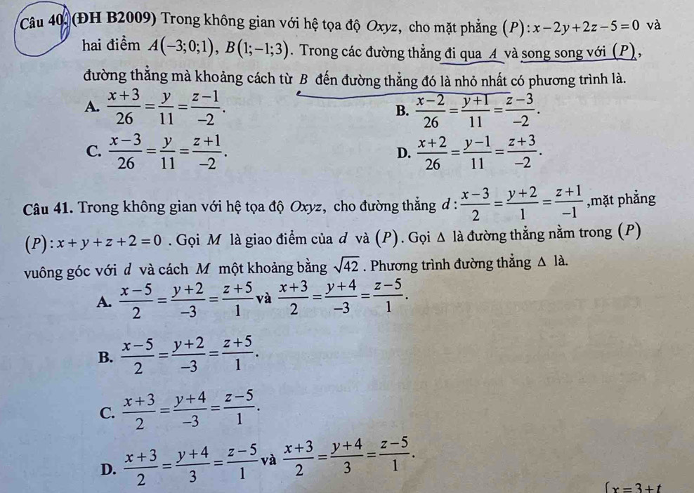 (ĐH B2009) Trong không gian với hệ tọa độ Oxyz, cho mặt phẳng (P): x-2y+2z-5=0 và
hai điểm A(-3;0;1),B(1;-1;3). Trong các đường thẳng đi qua A và song song với (P),
đường thẳng mà khoảng cách từ B đến đường thẳng đó là nhỏ nhất có phương trình là.
A.  (x+3)/26 = y/11 = (z-1)/-2 .  (x-2)/26 = (y+1)/11 = (z-3)/-2 .
B.
C.  (x-3)/26 = y/11 = (z+1)/-2 .  (x+2)/26 = (y-1)/11 = (z+3)/-2 .
D.
Câu 41. Trong không gian với hệ tọa độ Oxyz, cho đường thẳng đ :  (x-3)/2 = (y+2)/1 = (z+1)/-1  ,mặt phẳng
(P): x+y+z+2=0. Gọi M là giao điểm của đ và (P). Gọi △ la đường thẳng nằm trong (P)
vuông góc với d và cách Mỹ một khoảng bằng sqrt(42). Phương trình đường thẳng △ 1dot a.
A.  (x-5)/2 = (y+2)/-3 = (z+5)/1  và  (x+3)/2 = (y+4)/-3 = (z-5)/1 .
B.  (x-5)/2 = (y+2)/-3 = (z+5)/1 .
C.  (x+3)/2 = (y+4)/-3 = (z-5)/1 .
D.  (x+3)/2 = (y+4)/3 = (z-5)/1  và  (x+3)/2 = (y+4)/3 = (z-5)/1 .
∈t x=3+t