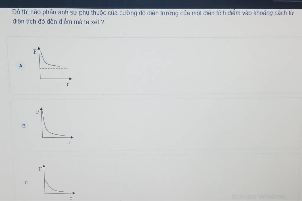 Đồ thị nào phản ánh sự phụ thuộc của cường độ điện trường của một điện tích điểm vào khoảng cách từ
điện tích đó đến điễm mà ta xét ?
A
B
C
Activate Windows