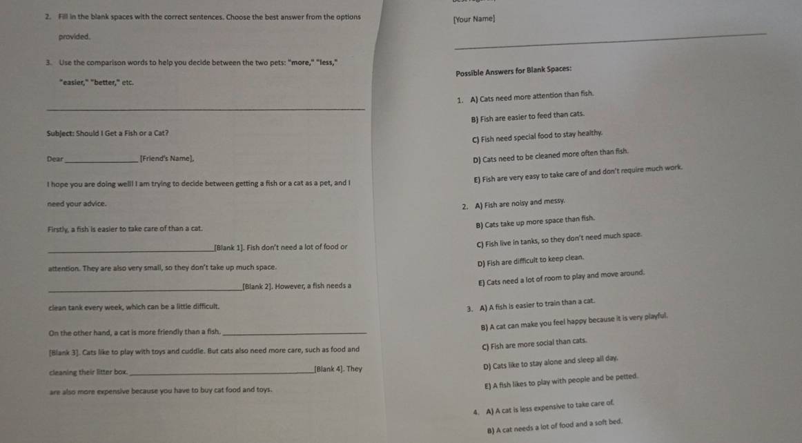 Fill in the blank spaces with the correct sentences. Choose the best answer from the options
[Your Name]
provided.
_
3. Use the comparison words to help you decide between the two pets: "more," “less,"
Possible Answers for Blank Spaces:
"easier," "better," etc.
_
1. A) Cats need more attention than fish.
B) Fish are easier to feed than cats.
Subject: Should I Get a Fish or a Cat?
C) Fish need special food to stay healthy.
Dear _[Friend's Name],
D) Cats need to be cleaned more often than fish.
I hope you are doing well! I am trying to decide between getting a fish or a cat as a pet, and I
E) Fish are very easy to take care of and don't require much work.
need your advice.
2. A) Fish are noisy and messy.
Firstly, a fish is easier to take care of than a cat.
B) Cats take up more space than fish.
__[Blank 1]. Fish don't need a lot of food or
C) Fish live in tanks, so they don't need much space.
attention. They are also very small, so they don't take up much space
D) Fish are difficult to keep clean.
_
_[Blank 2]. However, a fish needs a
E) Cats need a lot of room to play and move around.
clean tank every week, which can be a little difficult.
3. A) A fish is easier to train than a cat.
B) A cat can make you feel happy because it is very playful.
On the other hand, a cat is more friendly than a fish._
[Blank 3]. Cats like to play with toys and cuddle. But cats also need more care, such as food and
C) Fish are more social than cats.
cleaning their litter box. __[Blank 4]. They
D) Cats like to stay alone and sleep all day.
E) A fish likes to play with people and be petted.
are also more expensive because you have to buy cat food and toys.
4. A) A cat is less expensive to take care of.
B) A cat needs a lot of food and a soft bed.