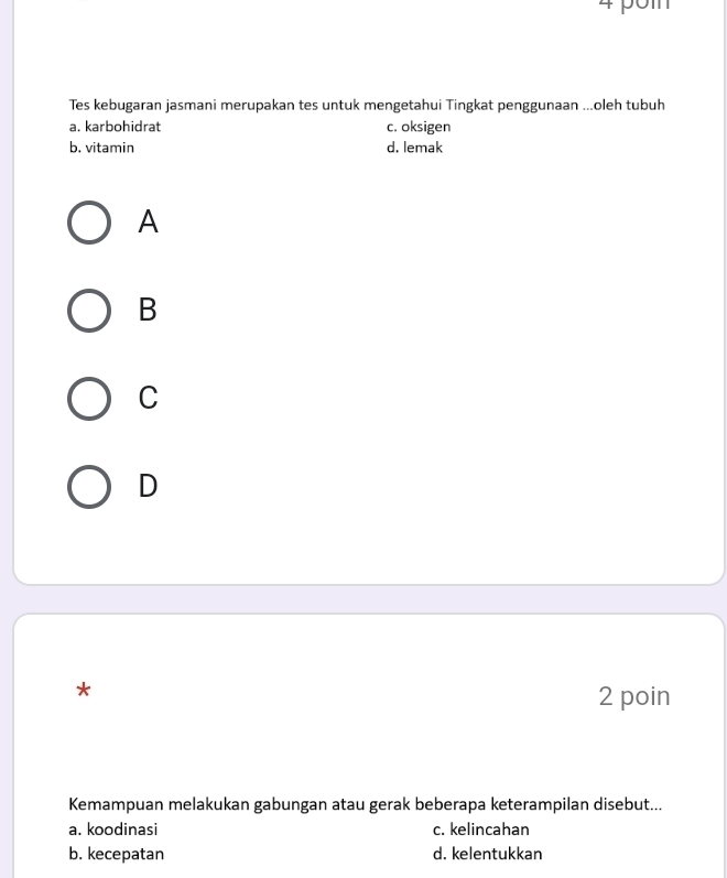 Tes kebugaran jasmani merupakan tes untuk mengetahui Tingkat penggunaan ...oleh tubuh
a. karbohidrat c. oksigen
b. vitamin d. lemak
A
B
C
D
*
2 poin
Kemampuan melakukan gabungan atau gerak beberapa keterampilan disebut...
a. koodinasi c. kelincahan
b. kecepatan d. kelentukkan