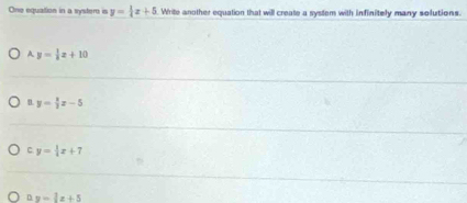 One equation in a systern is y= 1/4 x+5 Write another equation that will create a system with infinitely many solutions.
A y= 1/3 x+10
y= 8/3 x-5
C y= 1/4 x+7
ny=1x+5