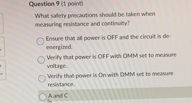 What safety precautions should be taken when
measuring resistance and continuity?
Ensure that all power is OFF and the circuit is de-
energized.
Verify that power is OFF with DMM set to measure
voltage.
Verify that power is On with DMM set to measure
resistance.
A and C