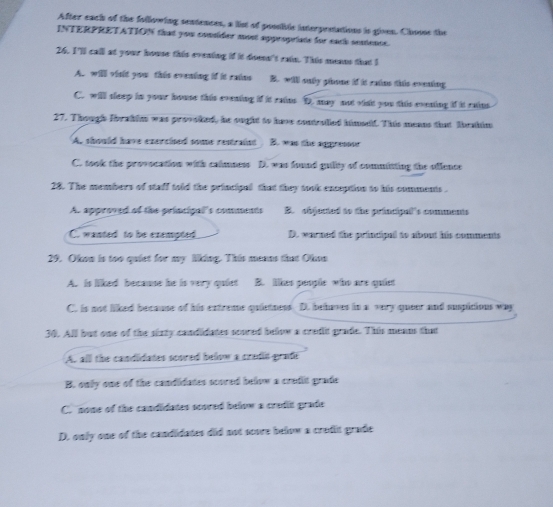 After each of the following sentences, a lis of posliblc interprnations is given. Choose the
INTERPRETATION that you consider most appropriate for each seatence.
26. I'll call at your house this evening if it doesn't rain. This means that I
A. will winit you this evening if it rains B. will only phone if it rains this evening
C. will sleep in your house this eventing if it rains D. may not vist you this eventing if it rains
27. Though Trahim was provoked, he ought to have contruled himseld. This means that Tbrahim
As should have exercised some restraint B. was the aggressor
C. took the provocation with calmness D. was found gulity of committing the offence
28. The members of staff told the principal that they took exception to his comments .
A. approved of the princigal's comments B. objucted to the principal's comments
C. wanted to be exempted D. warned the principal to about his comments
29. Oken is too quiet for my liking. This menns that Okon
A. is liked because he is very quiet B. likes people who are quiet
C. is not liked because of his extreme quietness. D. behaves in a very queer and suspitions way
30. All but one of the sixty candidates scured below a cradit grade. This means that
A. all the candidates scored below a cradit graft
B. only one of the candidates scored below a credit grade
C. none of the candidates scored below a cradit grade
D. only one of the candidates did not score below a crudit grade