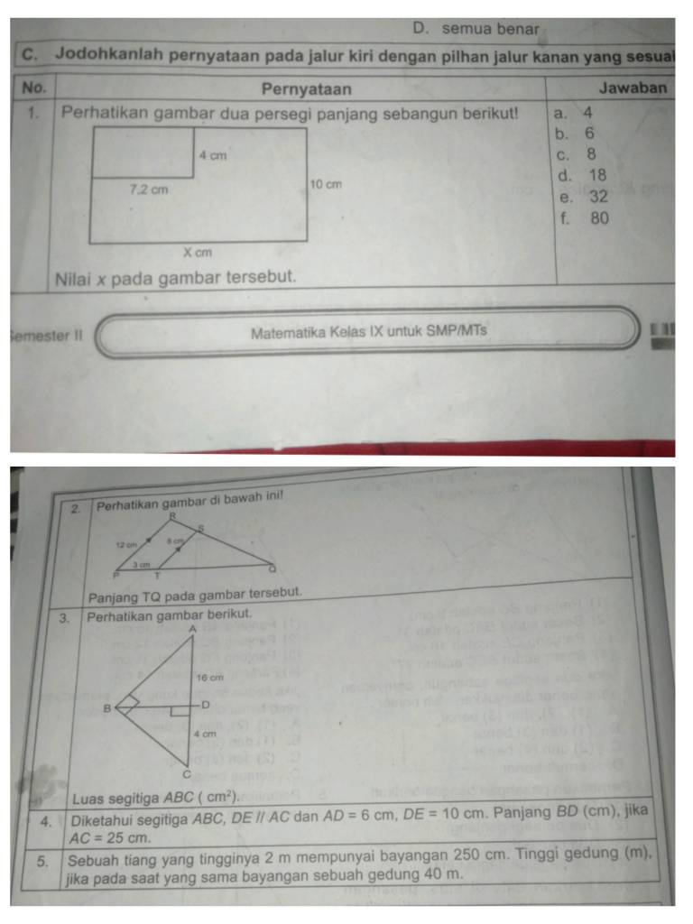 D. semua benar
C. Jodohkanlah pernyataan pada jalur kiri dengan pilhan jalur kanan yang sesual
No. Pernyataan Jawaban
1. Perhatikan gambar dua persegi panjang sebangun berikut! a. 4
b. 6
c. 8
d. 18
e. 32
f. 80
Nilai x pada gambar tersebut.
emester II Matematika Kelas IX untuk SMP/MTs . 
2. Perhatikan gambar di bawah ini!
Panjang TQ pada gambar tersebut.
Luas segitiga ABC(cm^2).
4. Diketahui segitiga ABC, DE // AC dan AD=6cm,DE=10cm. Panjang BD (cm), jika
AC=25cm.
5. Sebuah tiang yang tingginya 2 m mempunyai bayangan 250 cm. Tinggi gedung (m),
jika pada saat yang sama bayangan sebuah gedung 40 m.