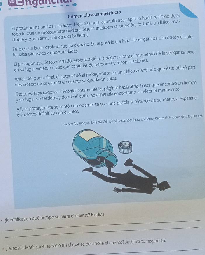 ngancha 
Crimen pluscuamperfecto 
El protagonista amaba a su autor. Hoja tras hoja, capítulo tras capítulo había recibido de él 
todo lo que un protagonista pudiera desear: inteligencia, posición, fortuna, un físico envi- 
diable y, por último, una esposa bellísima. 
Pero en un buen capítulo fue traicionado. Su esposa le era infiel (lo engañaba con otro) y el autor 
le daba pretextos y oportunidades. 
El protagonista, desconcertado, esperaba de una página a otra el momento de la venganza, pero 
en su lugar vinieron no sé qué tonterías de perdones y reconciliaciones. 
Antes del punto final, el autor situó al protagonista en un idílico acantilado que éste utilizó para 
deshacerse de su esposa en cuanto se quedaron solos. 
Después, el protagonista recorrió lentamente las páginas hacia atrás, hasta que encontró un tiempo 
y un lugar sin testigos, y donde el autor no esperaría encontrarlo al releer el manuscrito. 
Allí, el protagonista se sentó cómodamente con una pistola al alcance de su mano, a esperar el 
encuentro definitivo con el autor. 
Fuente: Arellano, M. S. (1986). Crimen pluscuamperfecto. El cuento. Revista de imaginación. 15 (100), 623. 
_ 
* ¿ldentificas en qué tiempo se narra el cuento? Explica. 
_ 
、 ¿Puedes identificar el espacio en el que se desarrolla el cuento? Justifica tu respuesta.