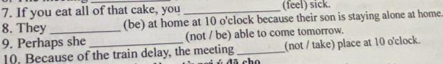 If you eat all of that cake, you _(feel) sick. 
8. They _(be) at home at 10 o'clock because their son is staying alone at home. 
9. Perhaps she _(not / be) able to come tomorrow. 
10. Because of the train delay, the meeting _(not / take) place at 10 o'clock.