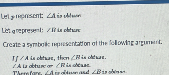 Let ρrepresent: ∠ A is obtuse 
Let g represent: ∠ B is obtuse 
Create a symbolic representation of the following argument. 
If ∠ A is obtuse, then ∠ B is obtuse.
∠ A is obtuse or ∠ B is obtuse. 
There fore. ∠ A is obtuse and ∠ B is obtuse.