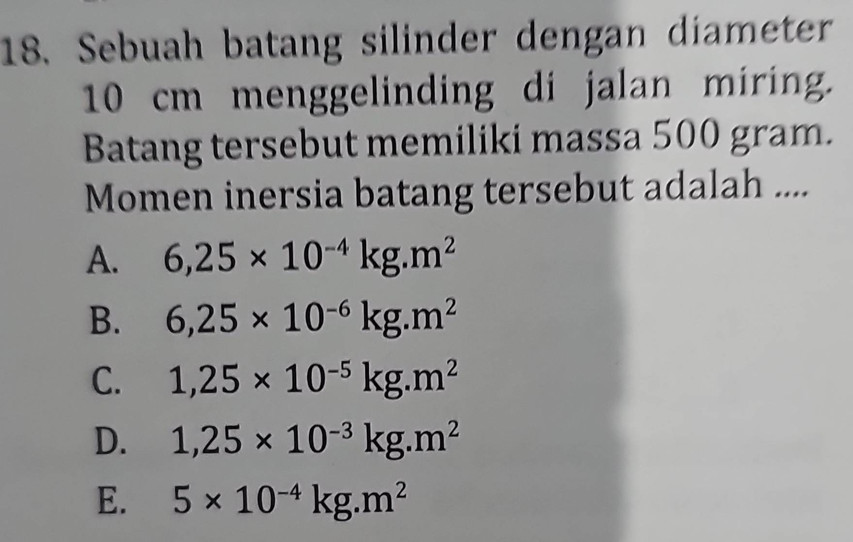 Sebuah batang silinder dengan diameter
10 cm menggelinding di jalan miring.
Batang tersebut memiliki massa 500 gram.
Momen inersia batang tersebut adalah ....
A. 6,25* 10^(-4)kg.m^2
B. 6,25* 10^(-6)kg.m^2
C. 1,25* 10^(-5)kg.m^2
D. 1,25* 10^(-3)kg.m^2
E. 5* 10^(-4)kg.m^2