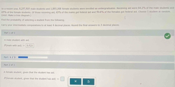 In a recent year 8,257,505 male students and 1,893,308 female students were enrolled as undergraduates. Receiving aid were 64.2% of the male students and
65% of the female students. Of those receiving aid, 43% of the males got federal aid and 50.6% of the females got federal aid. Choose 1 student at random. 
(Hint: Make a tree diagram.) 
Find the probability of selecting a student from the following. 
Carry your intermediate computations to at least 4 decimal places. Round the final answers to 3 decimal places. 
Part 1 of 3 
A male student with aid.
P(male with aid) = 0.521
Part: 1 / 3 
Part 2 of 3 
A female student, given that the student has aid. 
P(female student, given that the student has aid) =□ ×