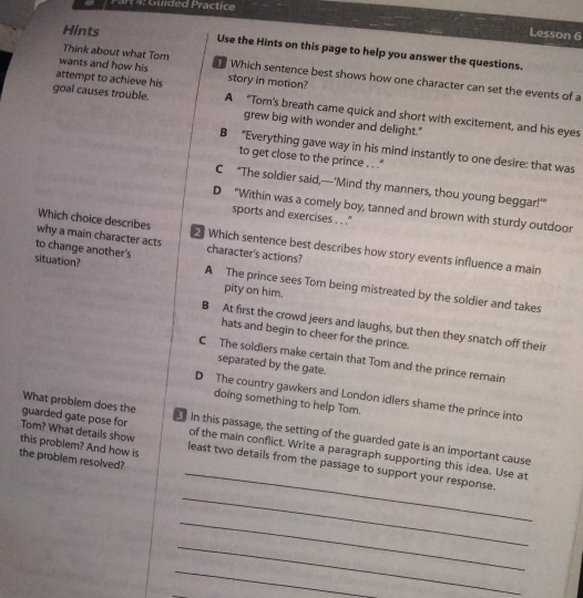 Guided Practice
Lesson 6
Hints Use the Hints on this page to help you answer the questions.
Think about what Tom
wants and how his Which sentence best shows how one character can set the events of a
attempt to achieve his story in motion?
goal causes trouble. A "Tom's breath came quick and short with excitement, and his eyes
grew big with wonder and delight."
B “Everything gave way in his mind instantly to one desire: that was
to get close to the prince . . ''
C “The soldier said,—‘Mind thy manners, thou young beggar!””
D "Within was a comely boy, tanned and brown with sturdy outdoor
sports and exercises . . .'
Which choice describes 2 Which sentence best describes how story events influence a main
why a main character acts character's actions?
to change another's
situation? A The prince sees Tom being mistreated by the soldier and takes
pity on him.
B At first the crowd jeers and laughs, but then they snatch off their
hats and begin to cheer for the prince.
C The soldlers make certain that Tom and the prince remain
separated by the gate.
D The country gawkers and London idlers shame the prince into
doing something to help Tom.
What problem does the
_
guarded gate pose for In this passage, the setting of the guarded gate is an important cause
Tom? What details show of the main conflict. Write a paragraph supporting this idea. Use at
the problem resolved?
_
this problem? And how is least two details from the passage to support your response.
_
_
_