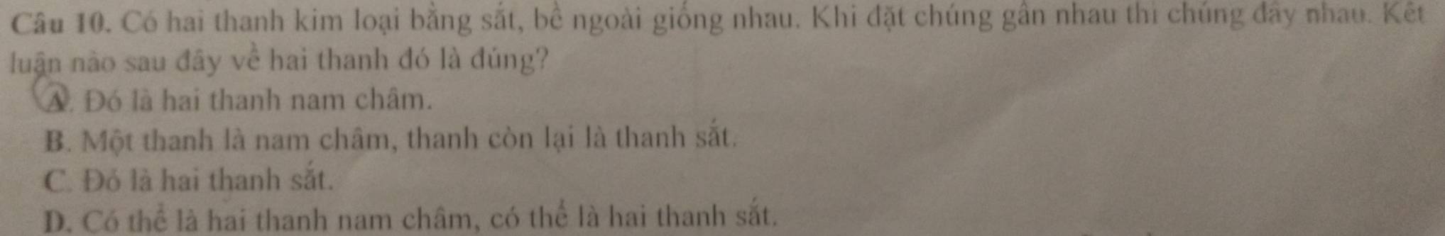 Có hai thanh kim loại bằng sắt, bề ngoài giống nhau. Khi đặt chúng gần nhau thi chúng đây nhau. Kết
luận nào sau đây về hai thanh đó là đúng?
A. Đó là hai thanh nam châm.
B. Một thanh là nam châm, thanh còn lại là thanh sắt.
C. Đỏ là hai thanh sắt.
D. Có thể là hai thanh nam châm, có thể là hai thanh sắt.